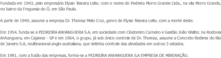 Fundada em 1943, pelo empresário Elysio Teixeira Leite, com o nome de Pedreira Morro Grande Ltda., na vila Morro Grande, no bairro da Freguesia do Ó, em São Paulo. A partir de 1949, assume a empresa Dr. Thomaz Melo Cruz, genro de Elysio Teixeira Leite, com a morte deste. Em 1954, funda-se a PEDREIRA ANHANGUERA S.A, em sociedade com Clodomiro Carneiro e Gastão João Walter, na Rodovia Anhanguera, em Cajamar - SP e em 1964, o grupo, já sob único controle de Dr. Thomaz, assume a Concreto Redimix do Rio de Janeiro S.A, multinacional anglo-australiana, que detinha controle das atividades em outros 3 estados. Em 1981, com a fusão das empresas, forma-se a PEDREIRA ANHANGUERA S.A EMPRESA DE MINERAÇÃO.
